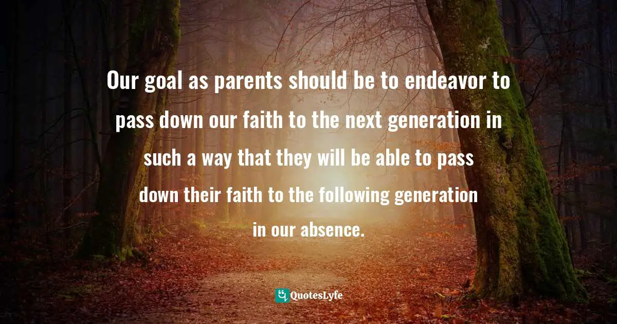 Our goal as parents should be to endeavor to pass down our faith to the next generation in such a way that they will be able to pass down their faith to the following generation in our absence.
