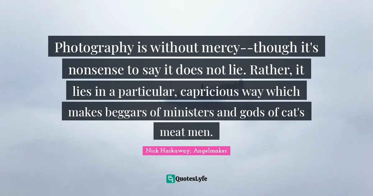 Photography is without mercy--though it's nonsense to say it does not lie. Rather, it lies in a particular, capricious way which makes beggars of ministers and gods of cat's meat men.