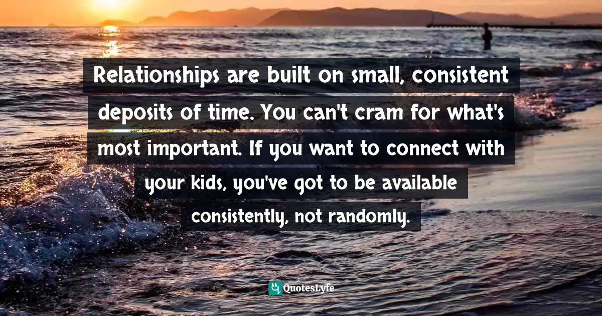 Relationships are built on small, consistent deposits of time. You can't cram for what's most important. If you want to connect with your kids, you've got to be available consistently, not randomly.