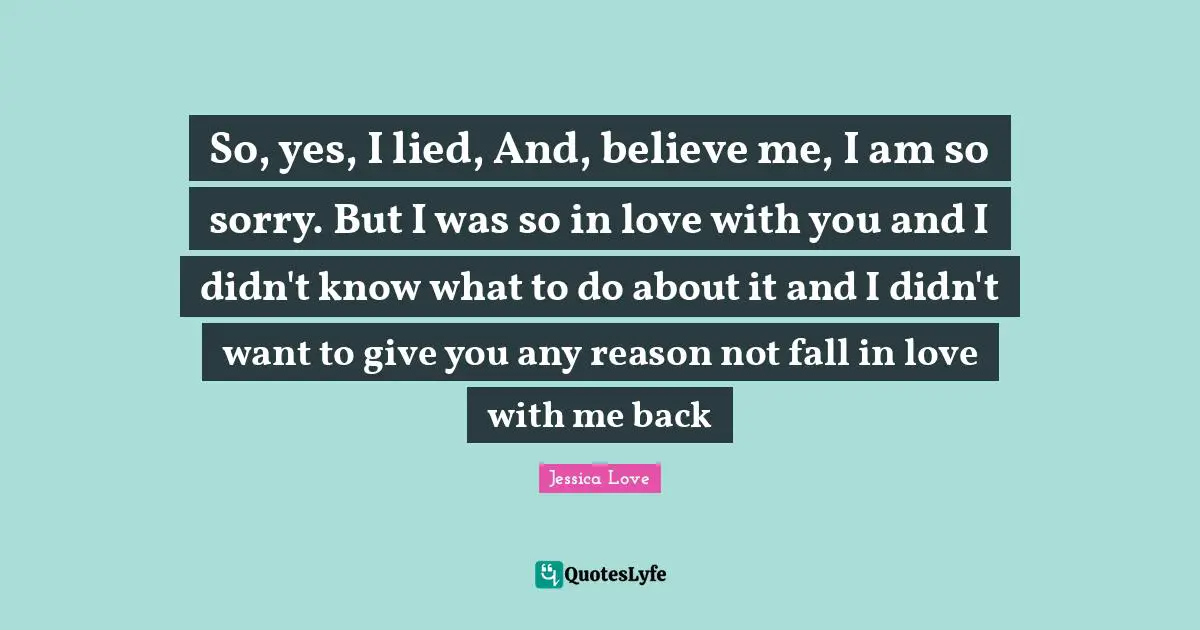 So, yes, I lied, And, believe me, I am so sorry. But I was so in love with you and I didn't know what to do about it and I didn't want to give you any reason not fall in love with me back
