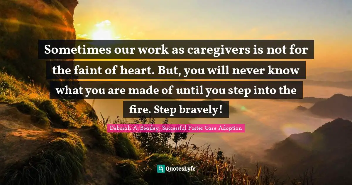 Sometimes our work as caregivers is not for the faint of heart. But, you will never know what you are made of until you step into the fire. Step bravely!