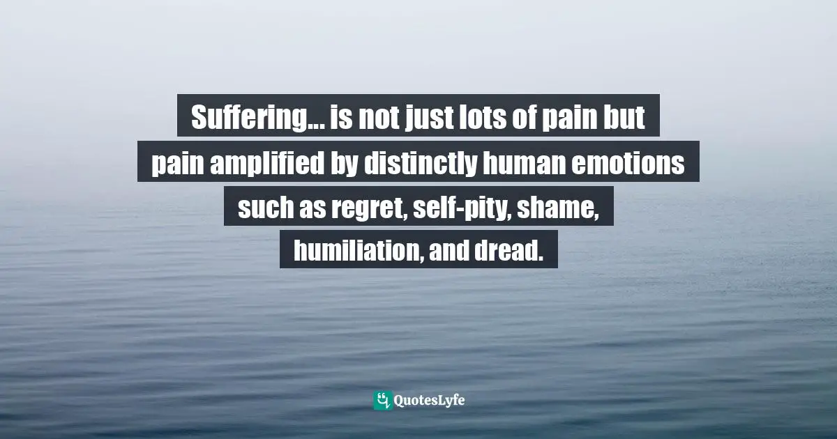Suffering... is not just lots of pain but pain amplified by distinctly human emotions such as regret, self-pity, shame, humiliation, and dread.