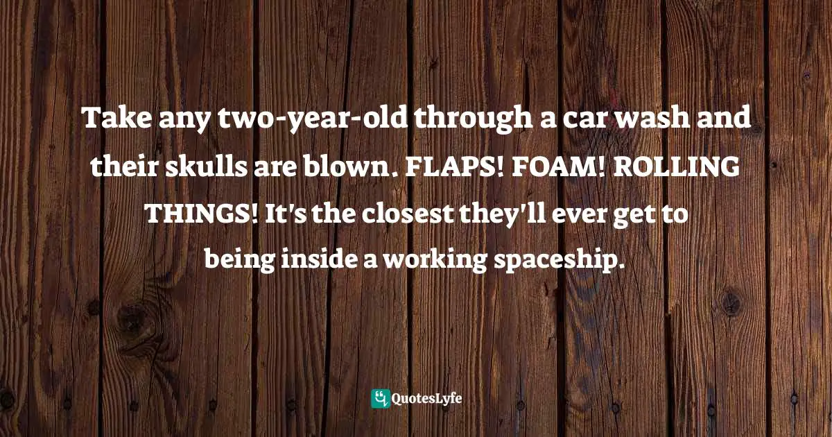 Take any two-year-old through a car wash and their skulls are blown. FLAPS! FOAM! ROLLING THINGS! It's the closest they'll ever get to being inside a working spaceship.