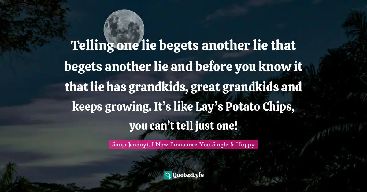Telling one lie begets another lie that begets another lie and before you know it that lie has grandkids, great grandkids and keeps growing. It’s like Lay’s Potato Chips, you can’t tell just one!