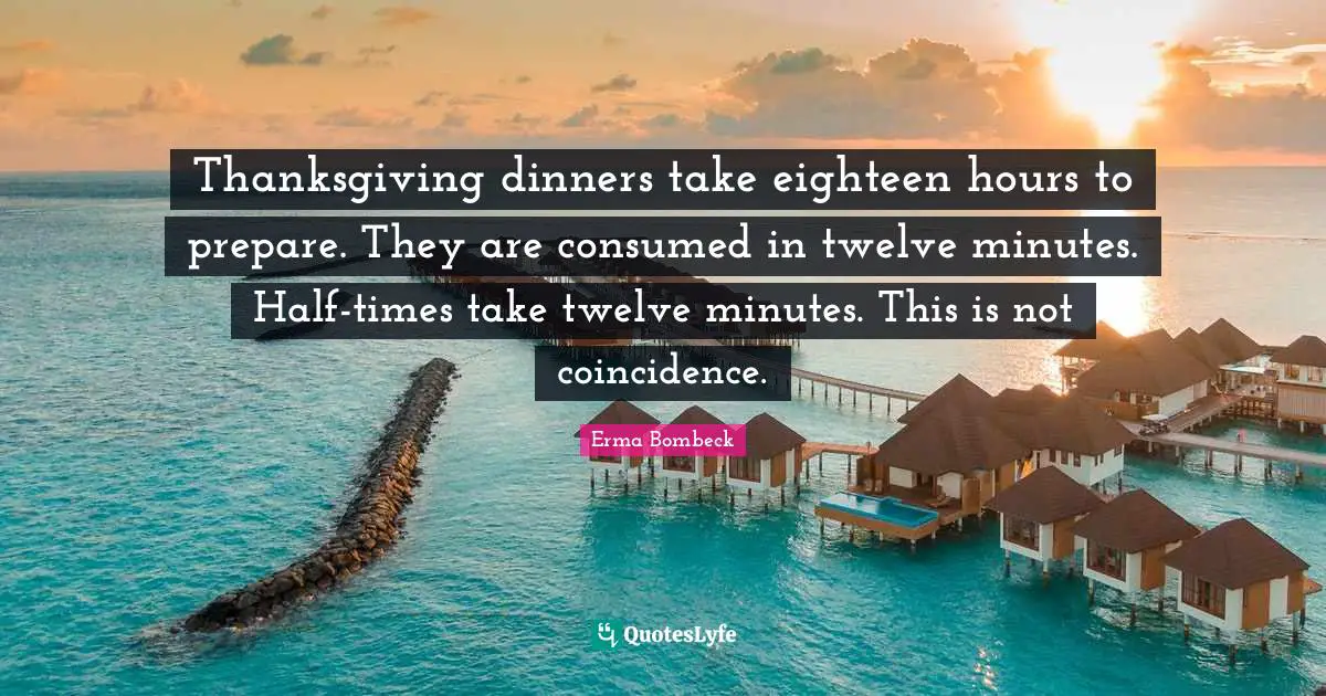 Erma Bombeck Quotes: "Thanksgiving dinners take eighteen hours to prepare. They are consumed in twelve minutes. Half-times take twelve minutes. This is not coincidence."