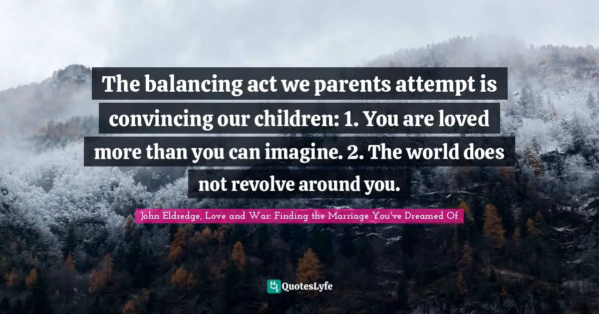 The balancing act we parents attempt is convincing our children: 1. You are loved more than you can imagine. 2. The world does not revolve around you.