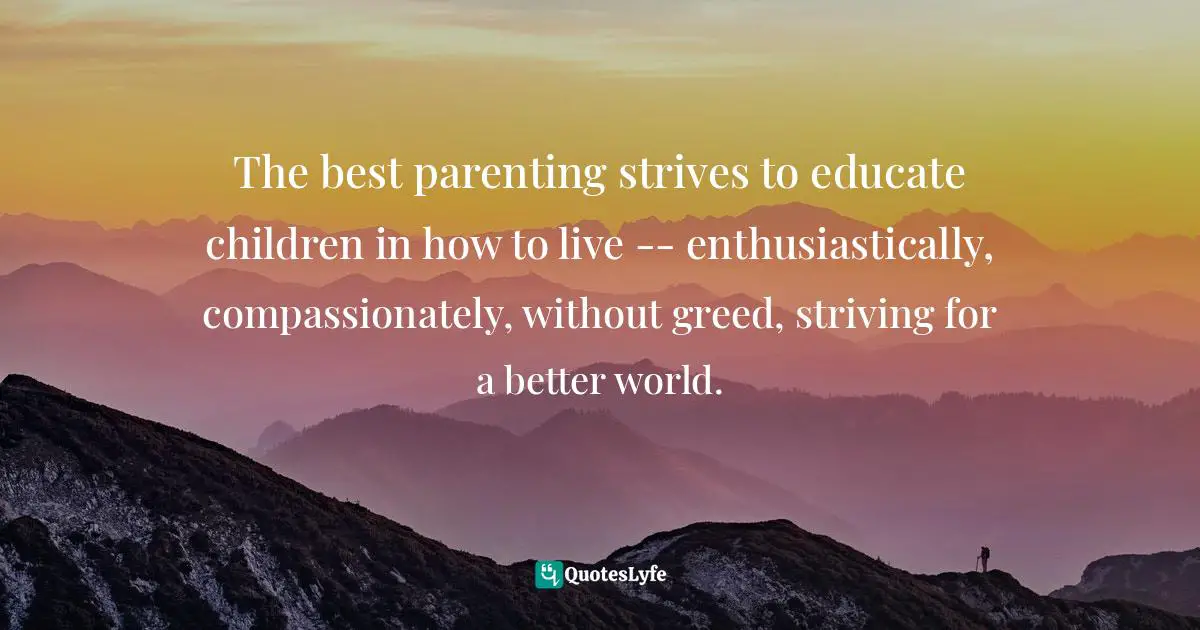 The best parenting strives to educate children in how to live -- enthusiastically, compassionately, without greed, striving for a better world.