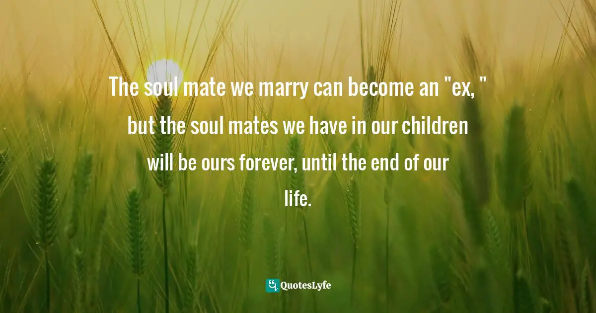 The soul mate we marry can become an "ex, " but the soul mates we have in our children will be ours forever, until the end of our life.