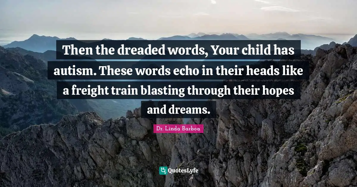 Then the dreaded words, Your child has autism. These words echo in their heads like a freight train blasting through their hopes and dreams.
