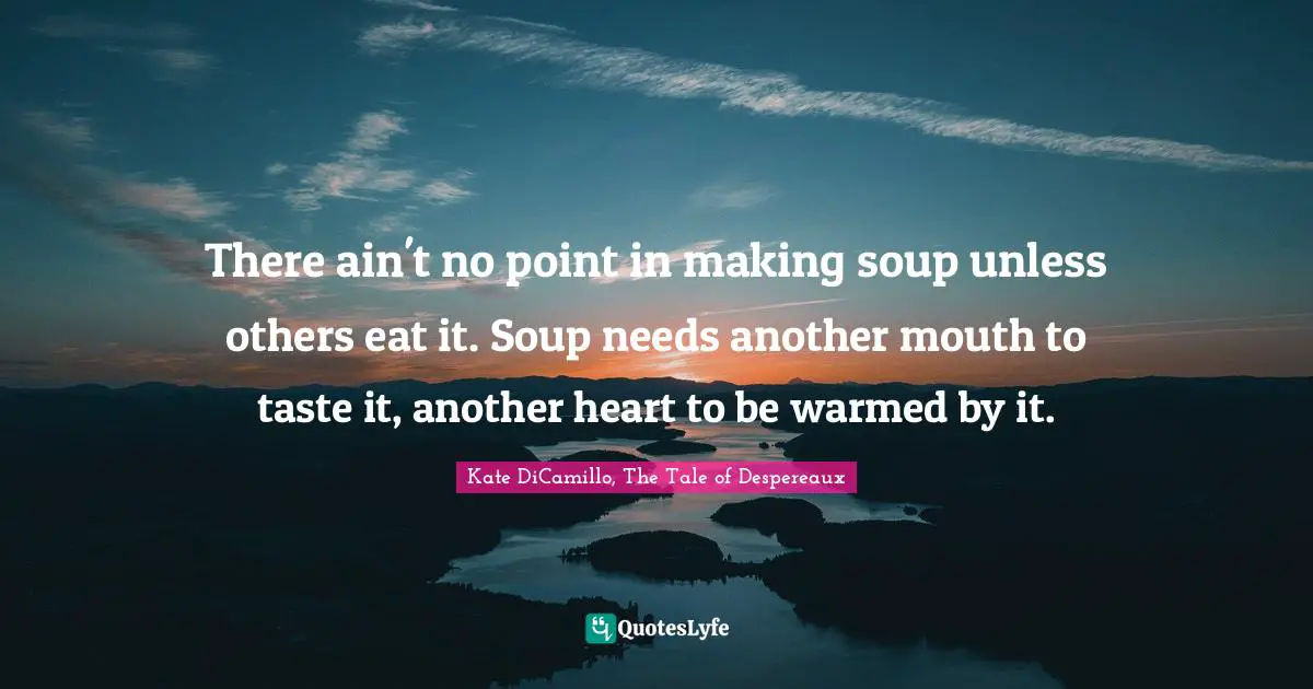 There ain't no point in making soup unless others eat it. Soup needs another mouth to taste it, another heart to be warmed by it.