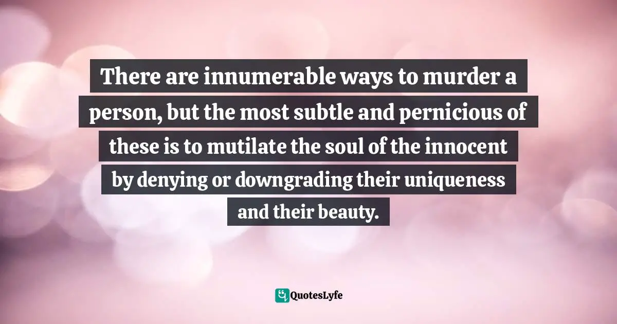 There are innumerable ways to murder a person, but the most subtle and pernicious of these is to mutilate the soul of the innocent by denying or downgrading their uniqueness and their beauty.