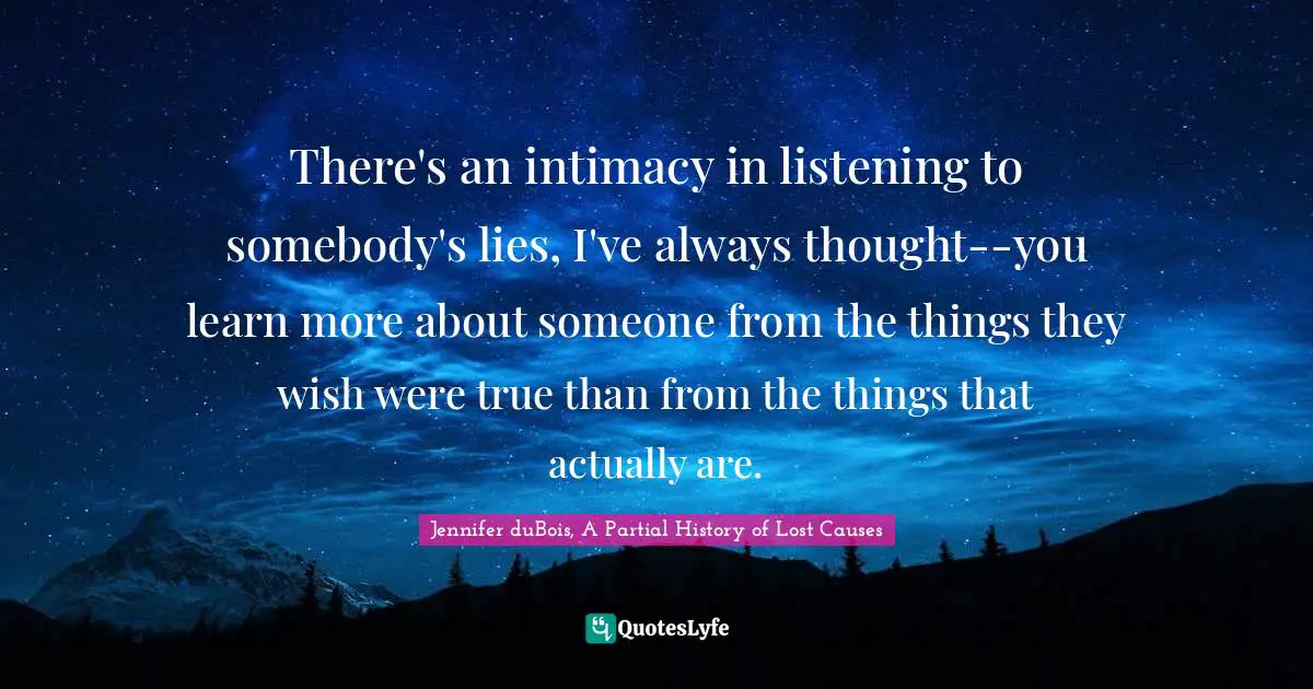 There's an intimacy in listening to somebody's lies, I've always thought--you learn more about someone from the things they wish were true than from the things that actually are.
