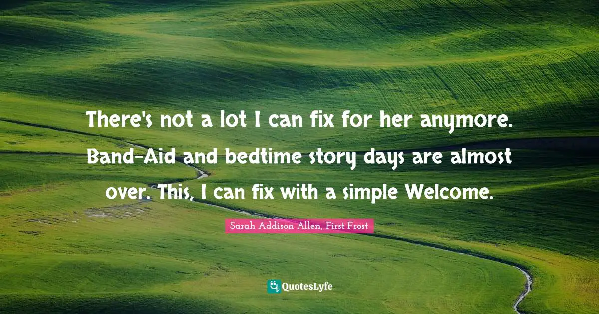 Sarah Addison Allen, First Frost Quotes: "There's not a lot I can fix for her anymore. Band-Aid and bedtime story days are almost over. This, I can fix with a simple Welcome."