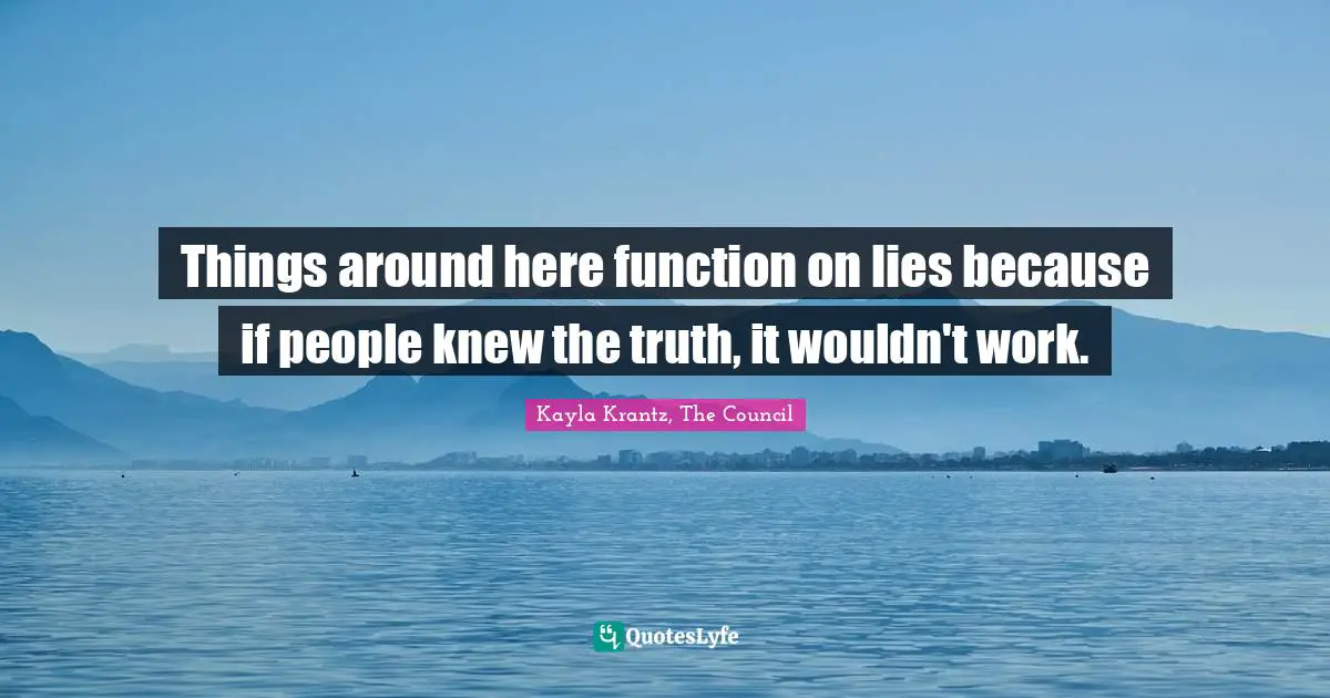 Things around here function on lies because if people knew the truth, it wouldn't work.
