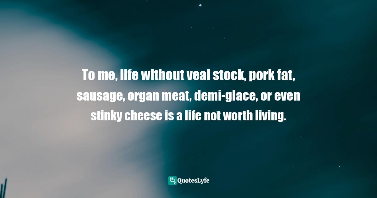 To me, life without veal stock, pork fat, sausage, organ meat, demi-glace, or even stinky cheese is a life not worth living.