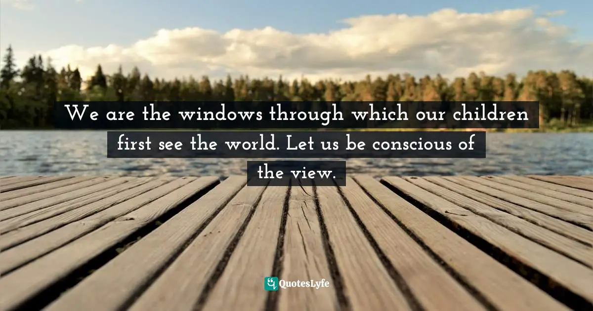 We are the windows through which our children first see the world. Let us be conscious of the view.