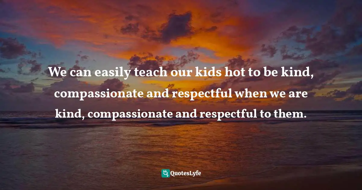 We can easily teach our kids hot to be kind, compassionate and respectful when we are kind, compassionate and respectful to them.