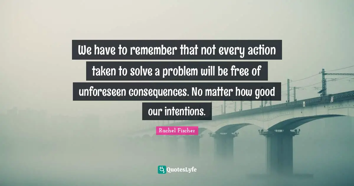 We have to remember that not every action taken to solve a problem will be free of unforeseen consequences. No matter how good our intentions.