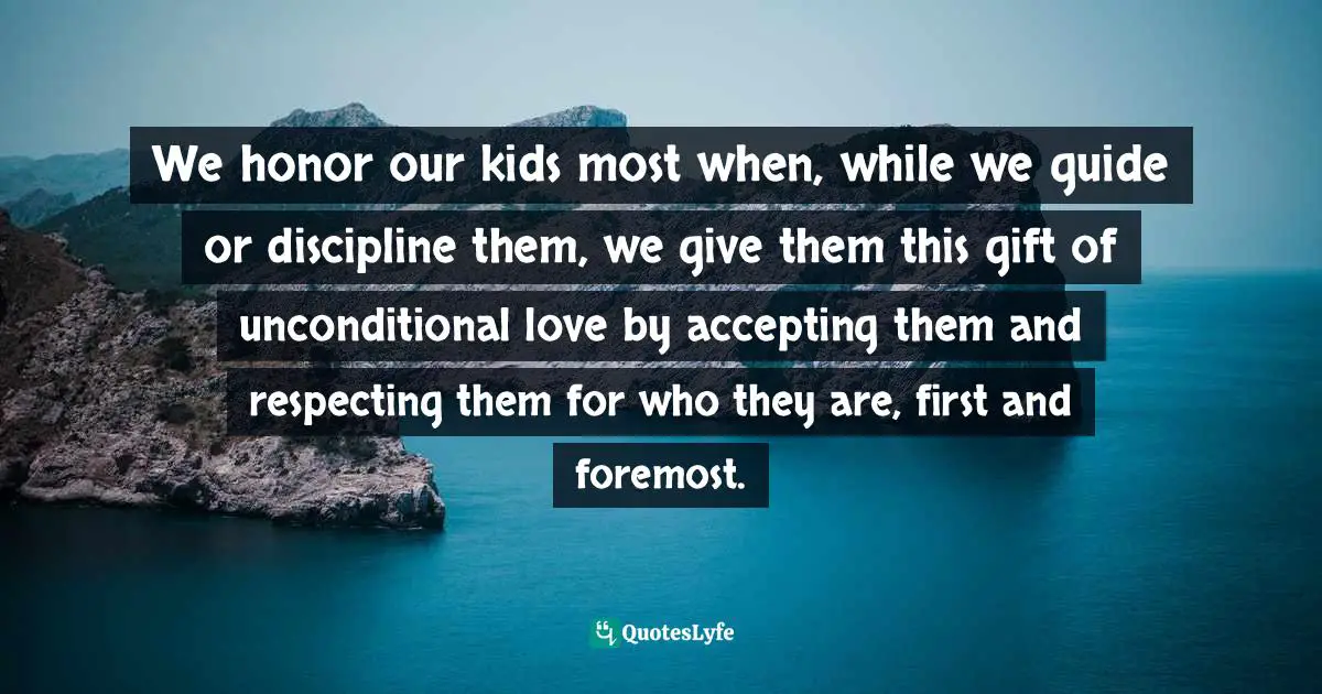 We honor our kids most when, while we guide or discipline them, we give them this gift of unconditional love by accepting them and respecting them for who they are, first and foremost.
