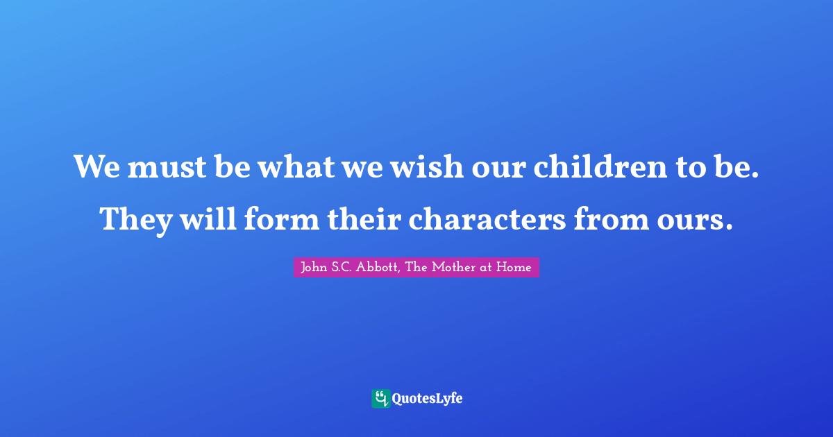 We must be what we wish our children to be. They will form their characters from ours.