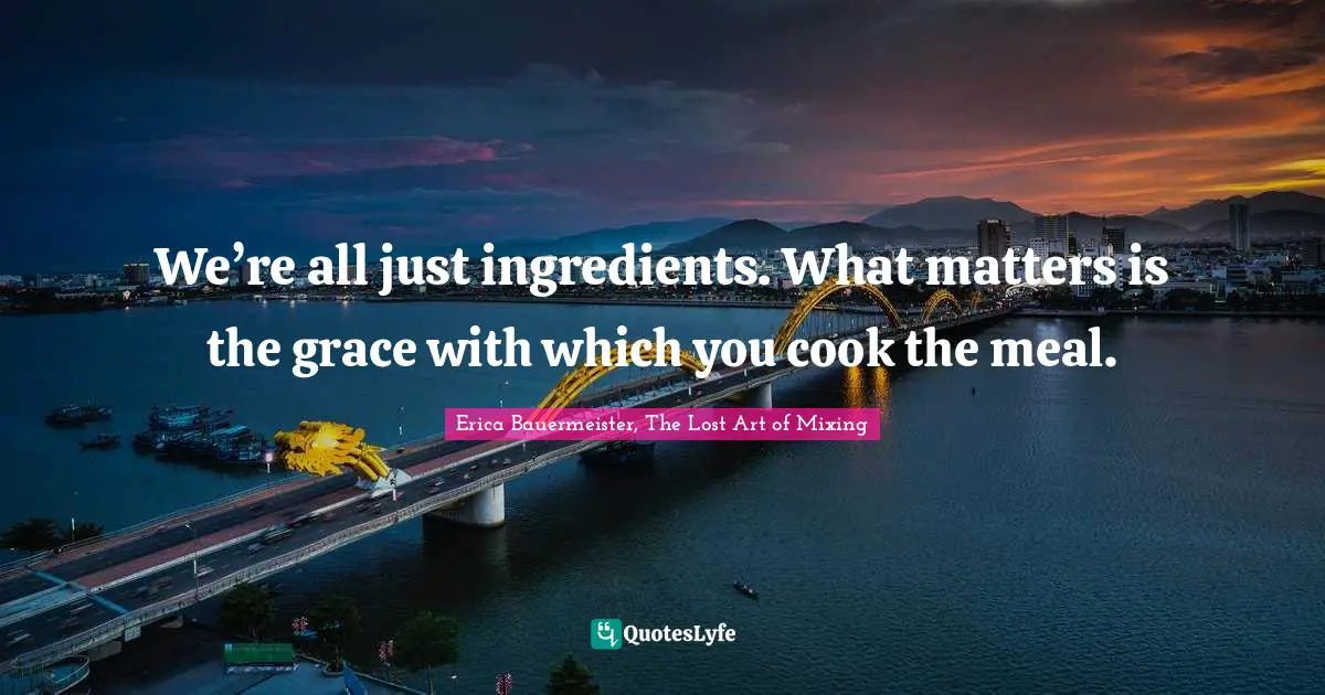 We’re all just ingredients. What matters is the grace with which you cook the meal.