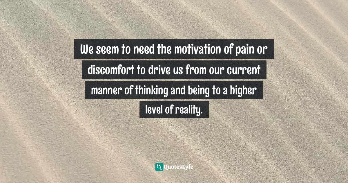 We seem to need the motivation of pain or discomfort to drive us from our current manner of thinking and being to a higher level of reality.