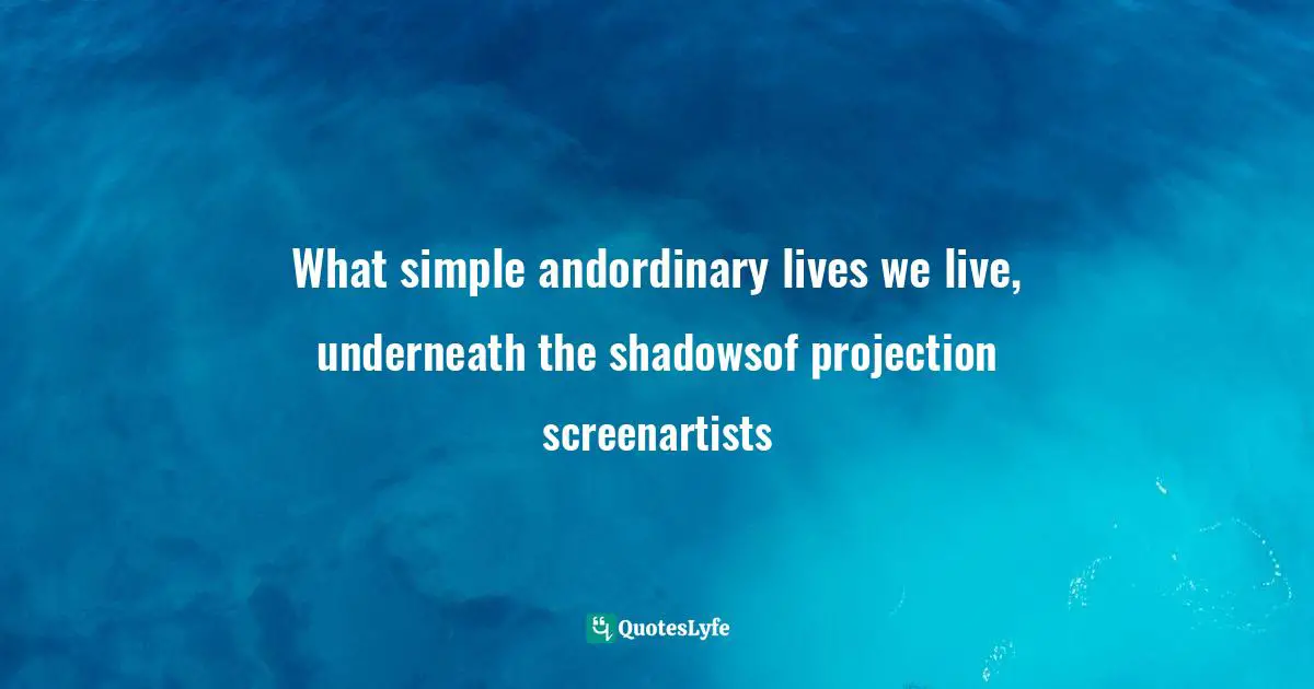 What simple andordinary lives we live, underneath the shadowsof projection screenartists