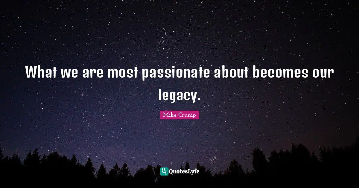 What we are most passionate about becomes our legacy.