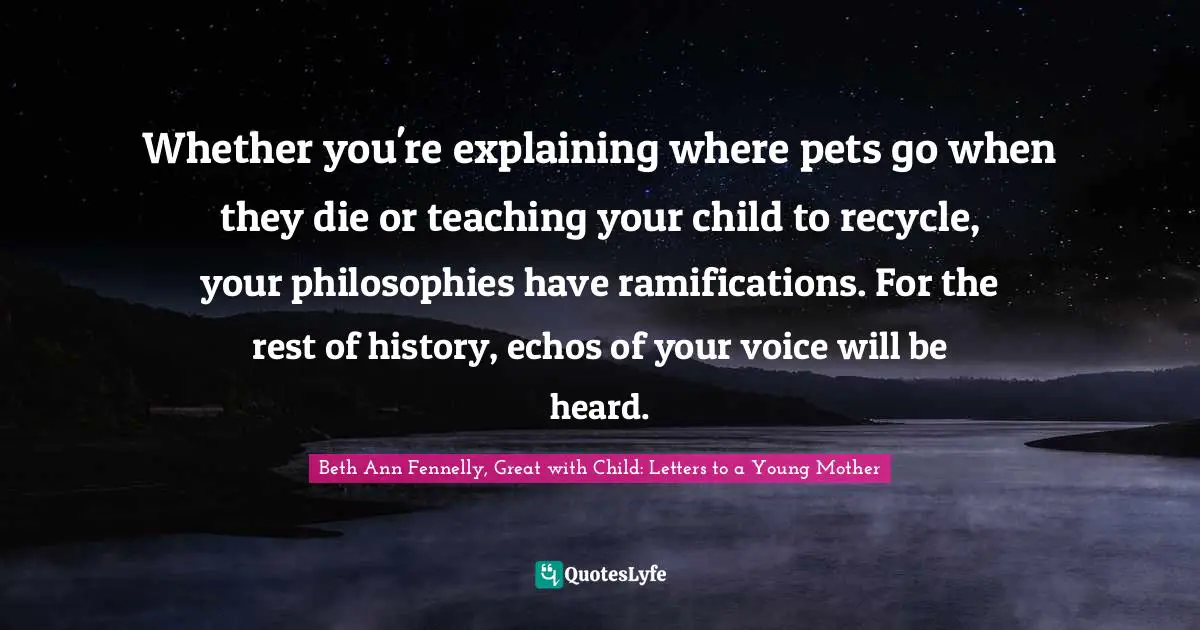 Whether you're explaining where pets go when they die or teaching your child to recycle, your philosophies have ramifications. For the rest of history, echos of your voice will be heard.