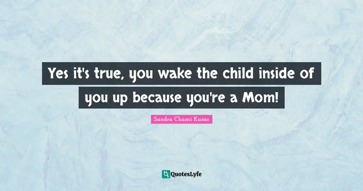 Yes it's true, you wake the child inside of you up because you're a Mom!