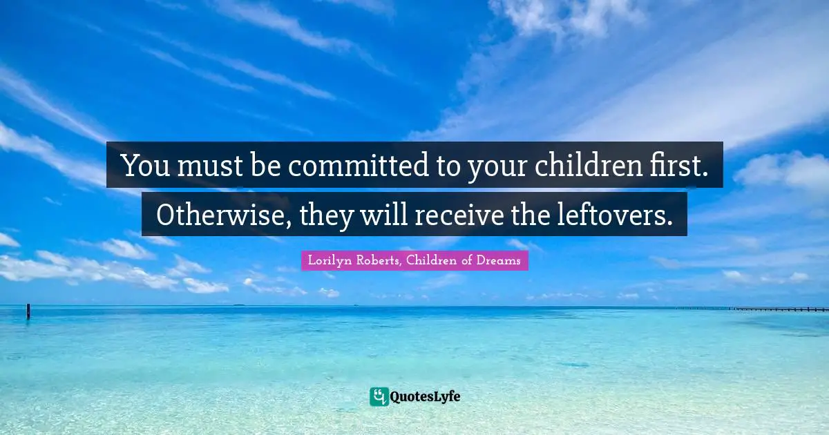 You must be committed to your children first. Otherwise, they will receive the leftovers.