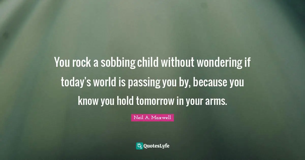 You rock a sobbing child without wondering if today's world is passing you by, because you know you hold tomorrow in your arms.