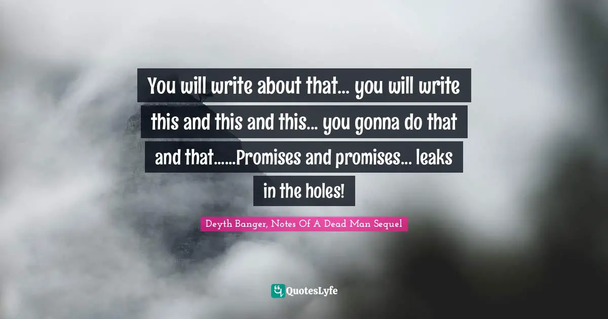 You will write about that... you will write this and this and this... you gonna do that and that......Promises and promises... leaks in the holes!