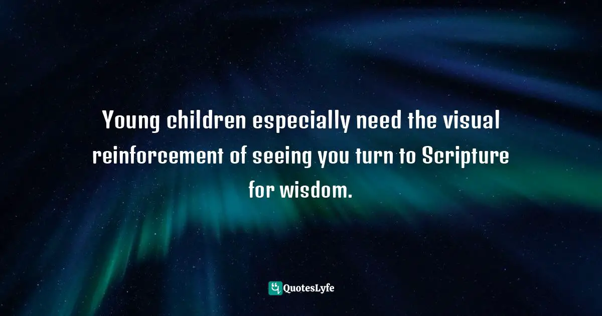 Young children especially need the visual reinforcement of seeing you turn to Scripture for wisdom.