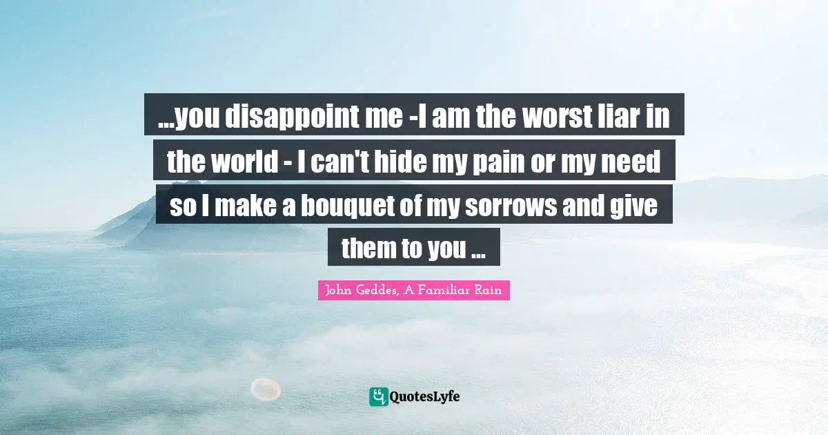 ...you disappoint me -I am the worst liar in the world - I can't hide my pain or my need so I make a bouquet of my sorrows and give them to you ...