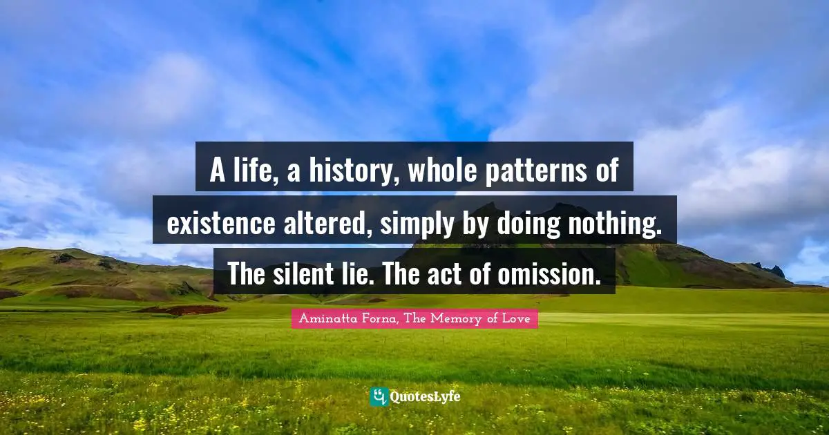 A life, a history, whole patterns of existence altered, simply by doing nothing. The silent lie. The act of omission.