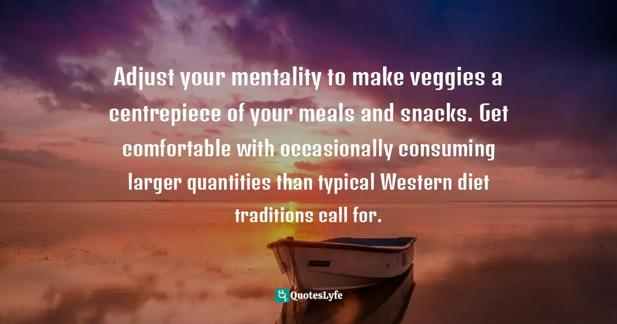 Adjust your mentality to make veggies a centrepiece of your meals and snacks. Get comfortable with occasionally consuming larger quantities than typical Western diet traditions call for.