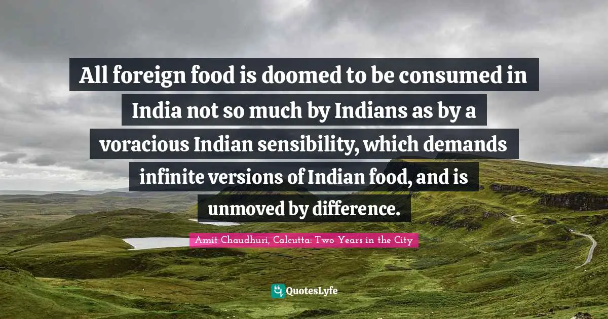 All foreign food is doomed to be consumed in India not so much by Indians as by a voracious Indian sensibility, which demands infinite versions of Indian food, and is unmoved by difference.