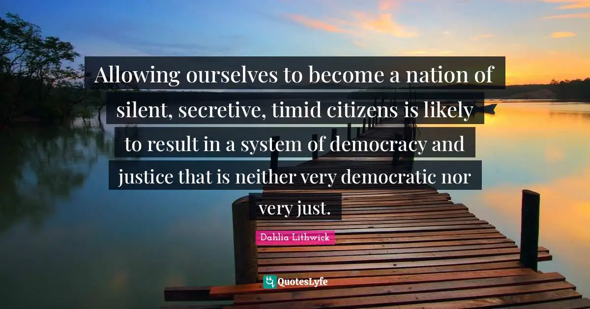 Allowing ourselves to become a nation of silent, secretive, timid citizens is likely to result in a system of democracy and justice that is neither very democratic nor very just.