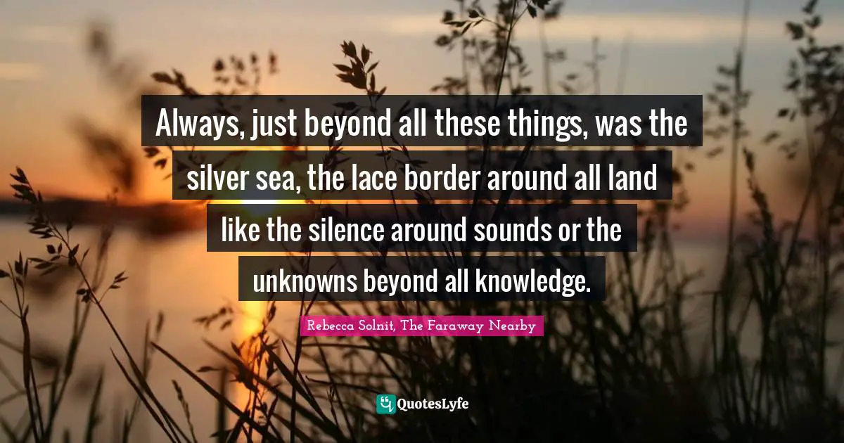 Always, just beyond all these things, was the silver sea, the lace border around all land like the silence around sounds or the unknowns beyond all knowledge.