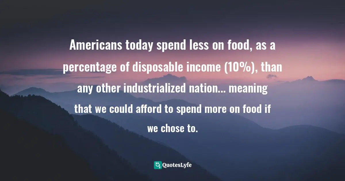 Americans today spend less on food, as a percentage of disposable income (10%), than any other industrialized nation... meaning that we could afford to spend more on food if we chose to.
