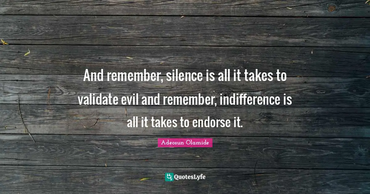 And remember, silence is all it takes to validate evil and remember, indifference is all it takes to endorse it.