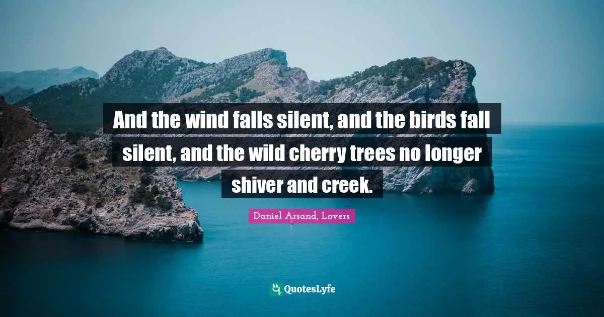 And the wind falls silent, and the birds fall silent, and the wild cherry trees no longer shiver and creek.