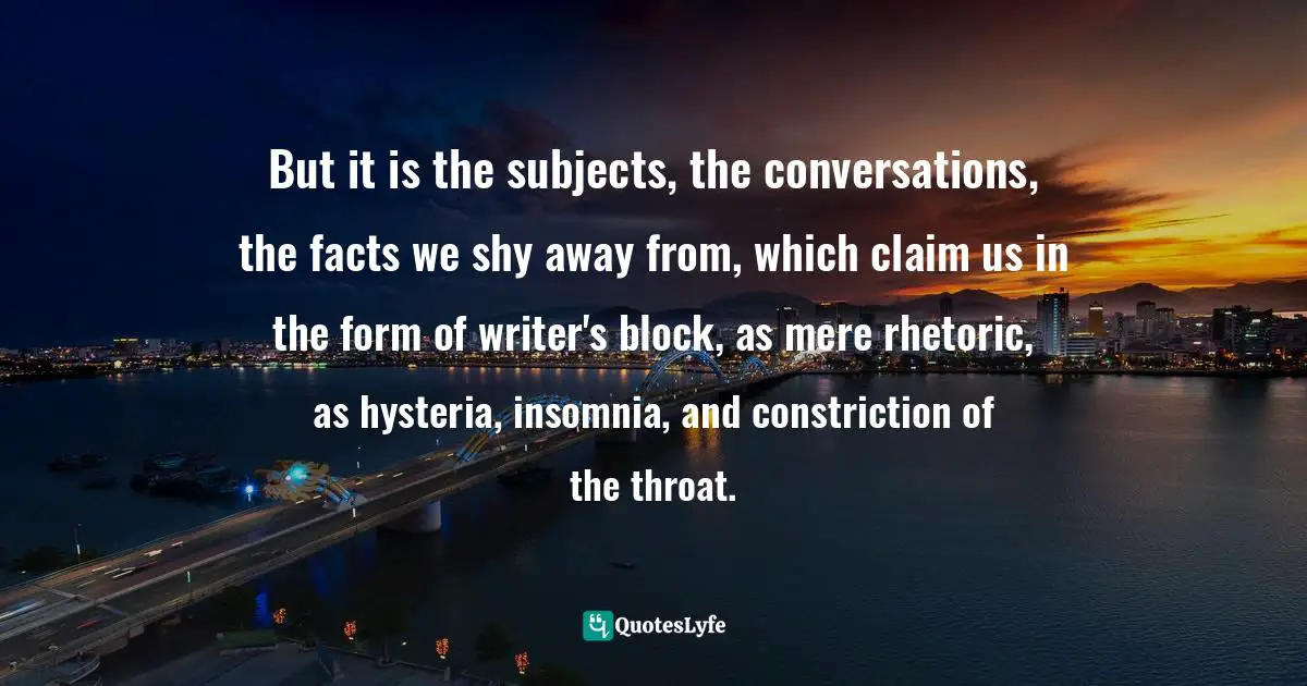 But it is the subjects, the conversations, the facts we shy away from, which claim us in the form of writer's block, as mere rhetoric, as hysteria, insomnia, and constriction of the throat.