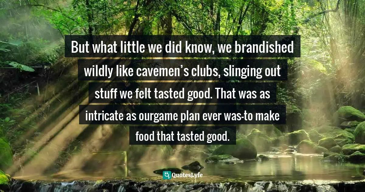 Epigram Quotes: "But what little we did know, we brandished wildly like cavemen’s clubs, slinging out stuff we felt tasted good. That was as intricate as ourgame plan ever was—to make food that tasted good."
