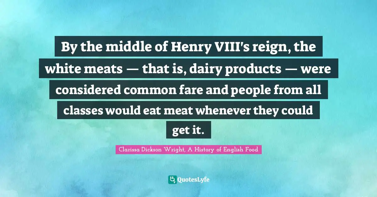 By the middle of Henry VIII's reign, the white meats — that is, dairy products — were considered common fare and people from all classes would eat meat whenever they could get it.