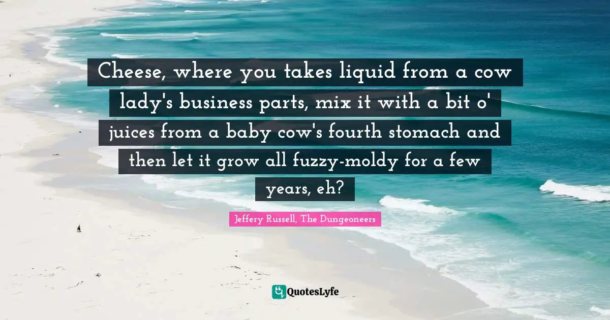 Cross Cultural Understanding Quotes: "Cheese, where you takes liquid from a cow lady's business parts, mix it with a bit o' juices from a baby cow's fourth stomach and then let it grow all fuzzy-moldy for a few years, eh?"