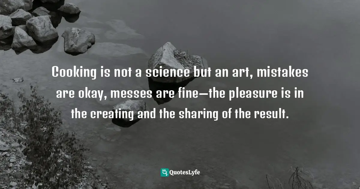 Cooking is not a science but an art, mistakes are okay, messes are fine—the pleasure is in the creating and the sharing of the result.