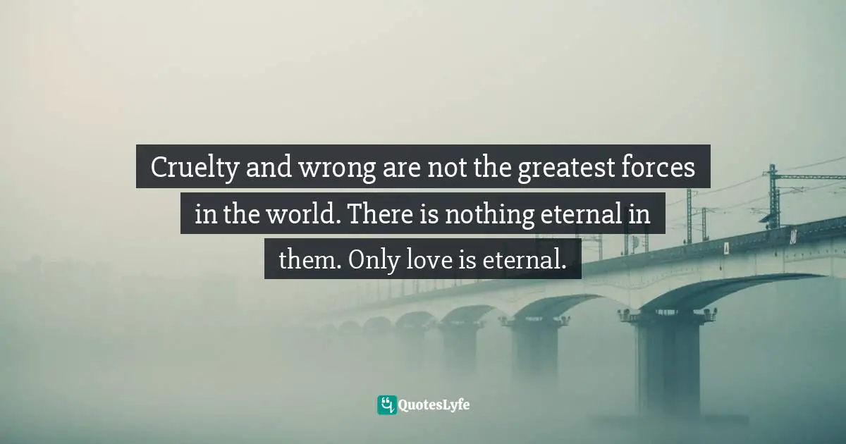 Cruelty and wrong are not the greatest forces in the world. There is nothing eternal in them. Only love is eternal.
