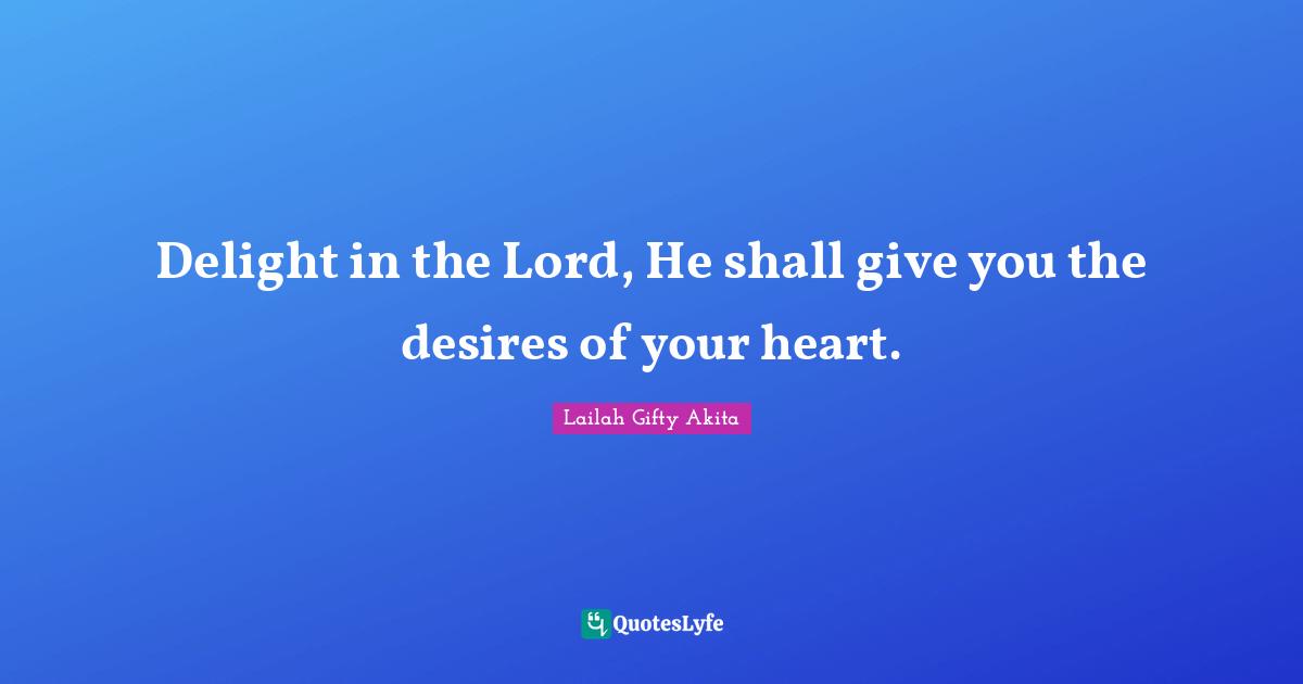 Delight in the Lord, He shall give you the desires of your heart.